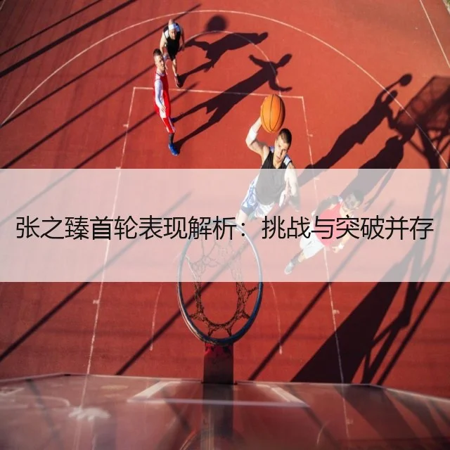 张之臻首轮表现解析:挑战与突破并存